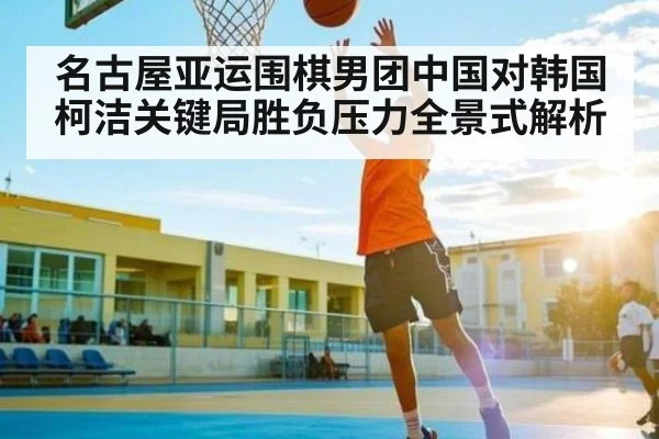 名古屋亚运围棋男团中国对韩国柯洁关键局胜负压力全景式解析 - kaiyun