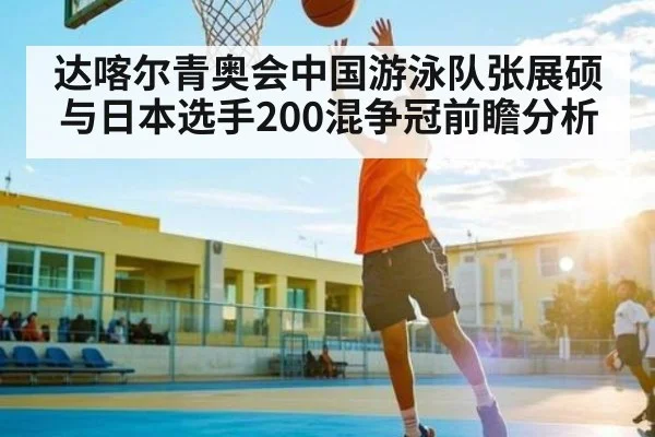 达喀尔青奥会中国游泳队张展硕与日本选手200混争冠前瞻分析