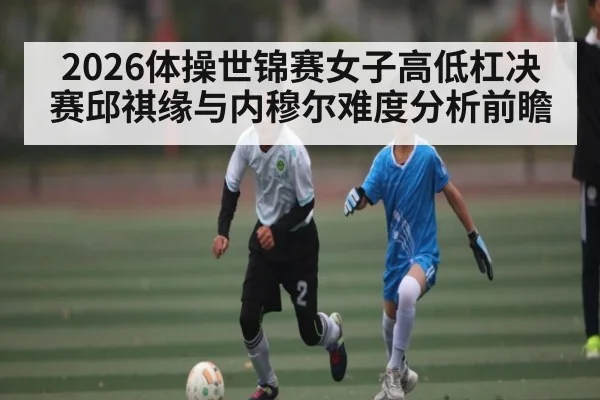 2026体操世锦赛女子高低杠决赛邱祺缘与内穆尔难度分析前瞻 - kaiyun